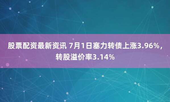 股票配资最新资讯 7月1日塞力转债上涨3.96%，转股溢价率3.14%