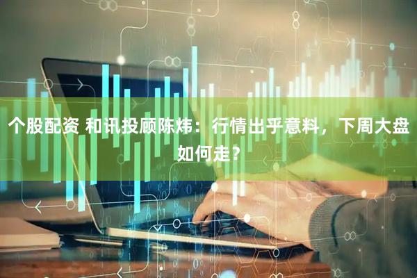 个股配资 和讯投顾陈炜：行情出乎意料，下周大盘如何走？