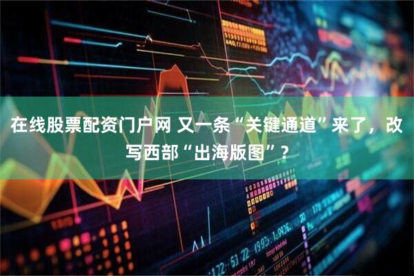 在线股票配资门户网 又一条“关键通道”来了，改写西部“出海版图”？