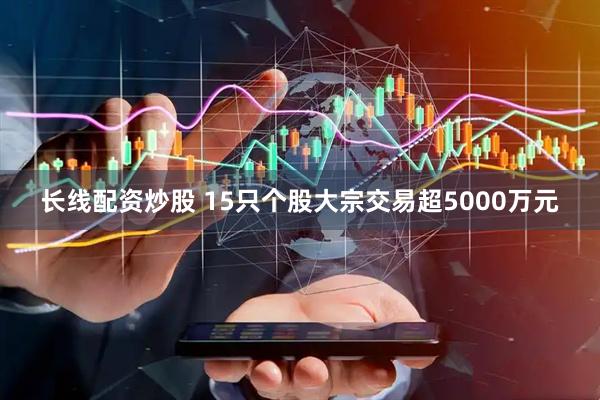 长线配资炒股 15只个股大宗交易超5000万元
