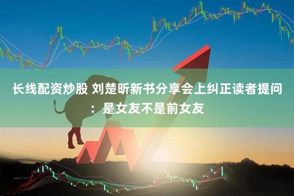 长线配资炒股 刘楚昕新书分享会上纠正读者提问：是女友不是前女友