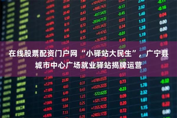 在线股票配资门户网 “小驿站大民生”，广宁县城市中心广场就业驿站揭牌运营