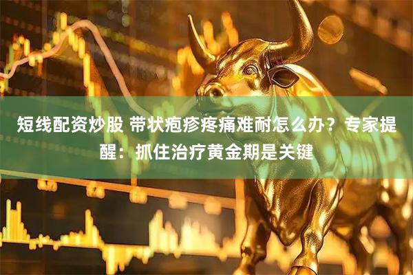 短线配资炒股 带状疱疹疼痛难耐怎么办？专家提醒：抓住治疗黄金期是关键