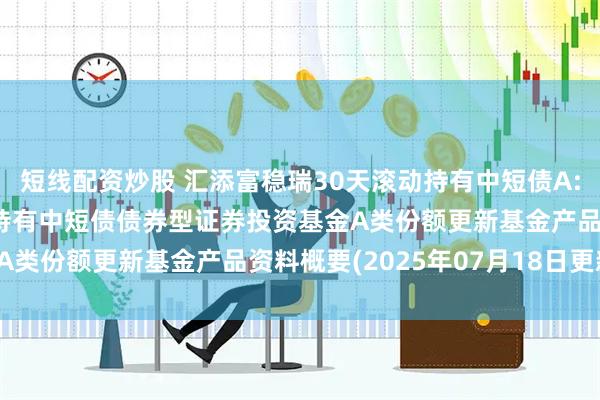短线配资炒股 汇添富稳瑞30天滚动持有中短债A: 汇添富稳瑞30天滚动持有中短债债券型证券投资基金A类份额更新基金产品资料概要(2025年07月18日更新)