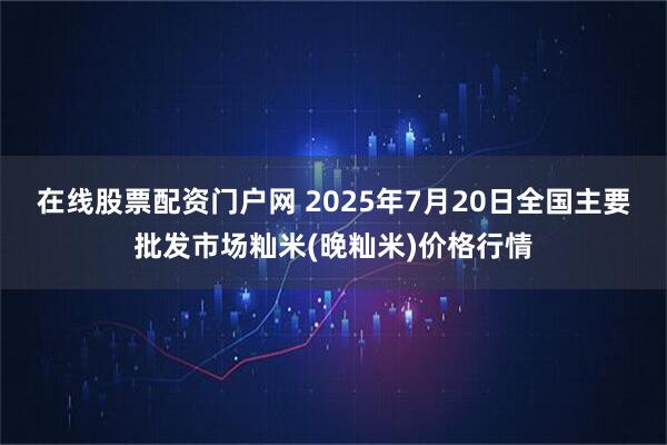 在线股票配资门户网 2025年7月20日全国主要批发市场籼米(晚籼米)价格行情