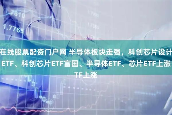 在线股票配资门户网 半导体板块走强，科创芯片设计ETF、科创芯片ETF富国、半导体ETF、芯片ETF上涨