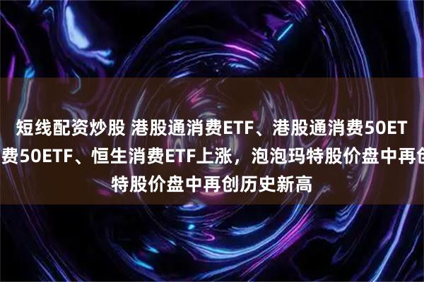 短线配资炒股 港股通消费ETF、港股通消费50ETF、港股消费50ETF、恒生消费ETF上涨，泡泡玛特股价盘中再创历史新高