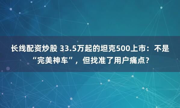 长线配资炒股 33.5万起的坦克500上市：不是“完美神车”，但找准了用户痛点？