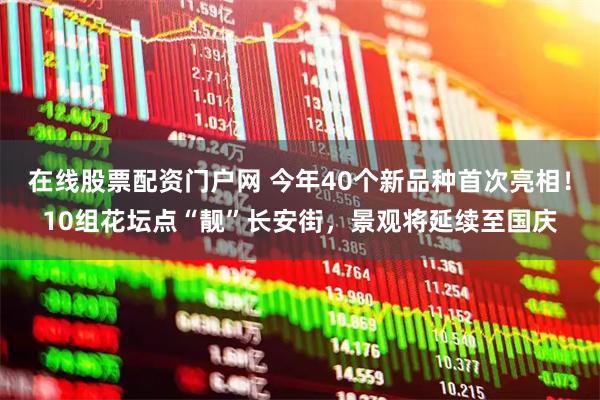在线股票配资门户网 今年40个新品种首次亮相！10组花坛点“靓”长安街，景观将延续至国庆