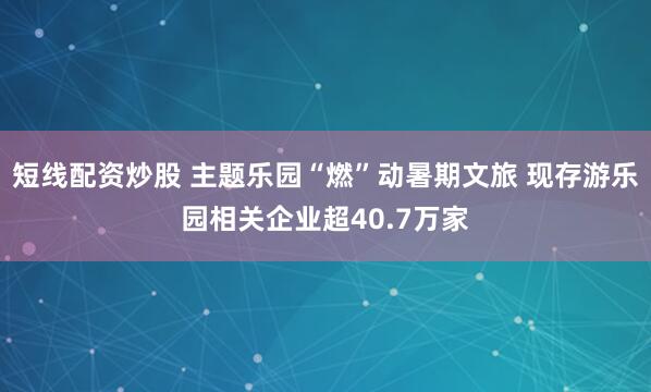 短线配资炒股 主题乐园“燃”动暑期文旅 现存游乐园相关企业超40.7万家