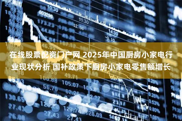 在线股票配资门户网 2025年中国厨房小家电行业现状分析 国补政策下厨房小家电零售额增长