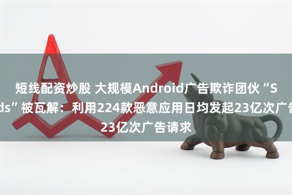 短线配资炒股 大规模Android广告欺诈团伙“SlopAds”被瓦解：利用224款恶意应用日均发起23亿次广告请求