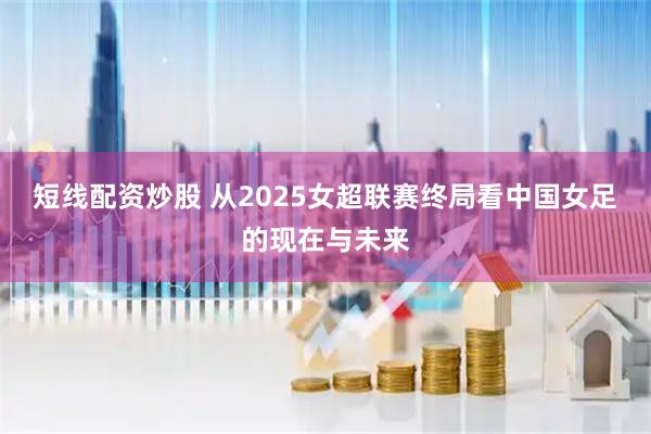 短线配资炒股 从2025女超联赛终局看中国女足的现在与未来