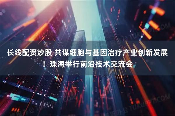 长线配资炒股 共谋细胞与基因治疗产业创新发展！珠海举行前沿技术交流会