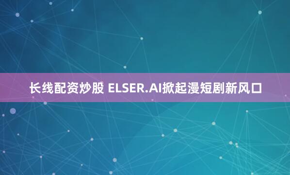 长线配资炒股 ELSER.AI掀起漫短剧新风口