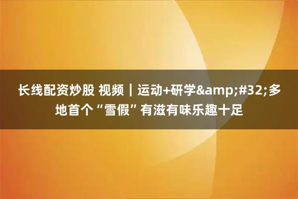 长线配资炒股 视频｜运动+研学 多地首个“雪假”有滋有味乐趣十足