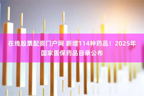 在线股票配资门户网 新增114种药品！2025年国家医保药品目录公布